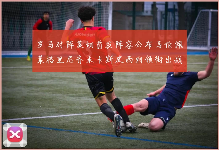 罗马对阵莱切首发阵容公布马伦佩莱格里尼齐米卡斯皮西利领衔出战
