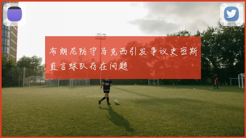 布朗尼防守马克西引发争议史密斯直言球队存在问题
