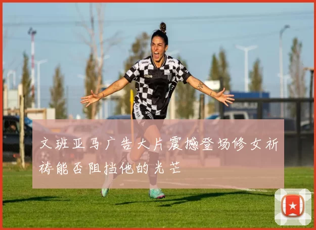 文班亚马广告大片震撼登场修女祈祷能否阻挡他的光芒