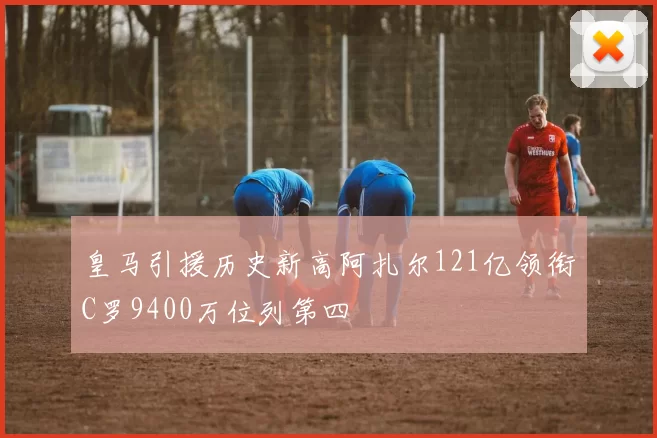皇马引援历史新高阿扎尔121亿领衔C罗9400万位列第四