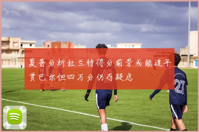夏普分析杜兰特得分前景或能追平贾巴尔但四万分仍存疑虑