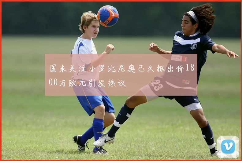 国米关注小罗比尼奥已久拟出价1800万欧元引发热议