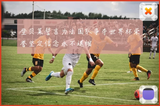 登贝莱誓言为法国队争夺世界杯荣誉坚定信念永不退缩