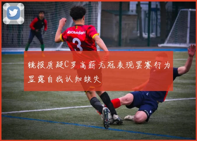 镜报质疑C罗高薪无冠表现罢赛行为显露自我认知缺失