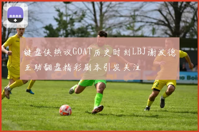 键盘侠热议GOAT历史时刻LBJ谢泼德互助翻盘精彩剧本引发关注