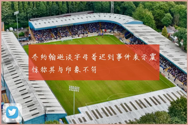 乔约翰逊谈字母哥迟到事件表示震惊称其与印象不符